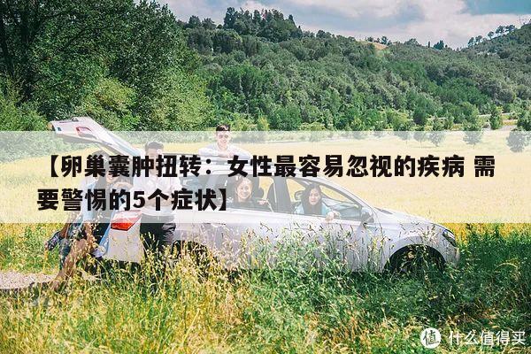 【卵巢囊肿扭转:女性最容易忽视的疾病 需要警惕的5个症状】