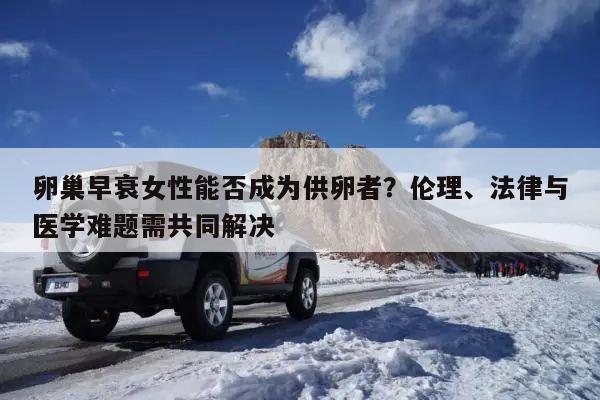 卵巢早衰女性能否成为供卵者?伦理、法律与医学难题需共同解决