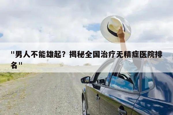 "男人不能雄起?揭秘全国治疗无精症医院排名"