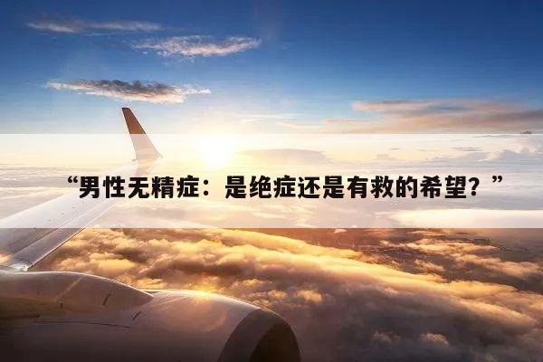 男性无精症：是绝症还是有救的希望？