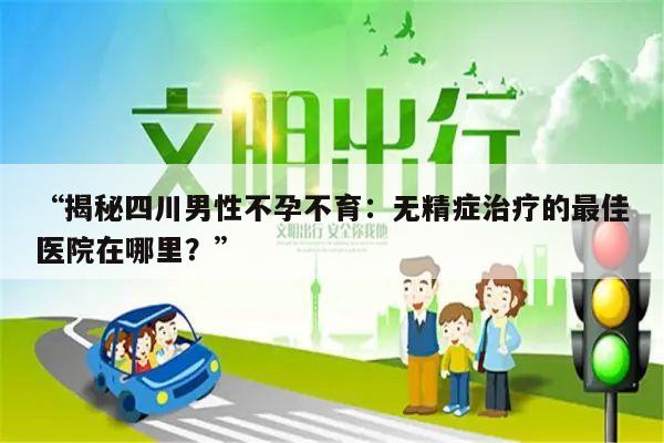 “揭秘四川男性不孕不育:无精症治疗的最佳医院在哪里?”