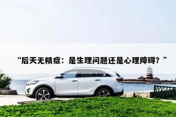 “后天无精症:是生理问题还是心理障碍?”