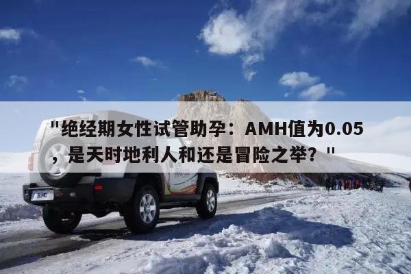 "绝经期女性试管助孕：AMH值为0.05，是天时地利人和还是冒险之举？"