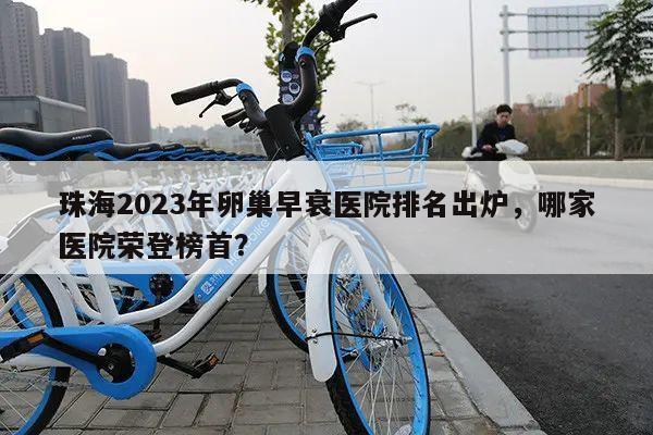 珠海2023年卵巢早衰医院排名出炉,哪家医院荣登榜首?
