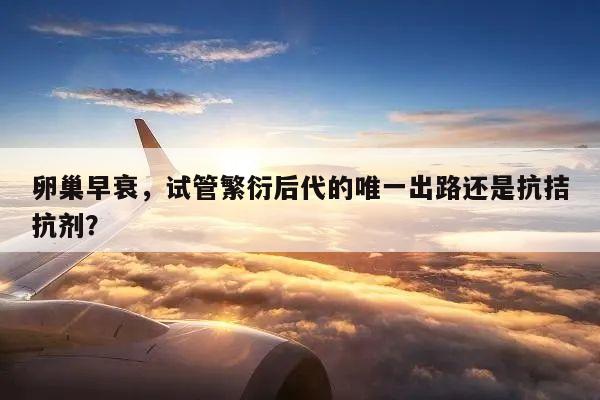 卵巢早衰,试管繁衍后代的唯一出路还是抗拮抗剂?
