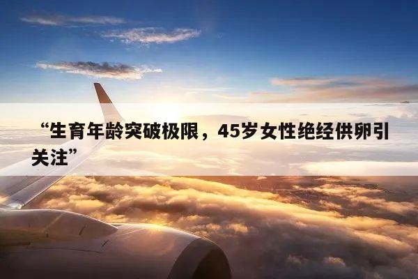 “生育年龄突破极限,45岁女性绝经供卵引关注”