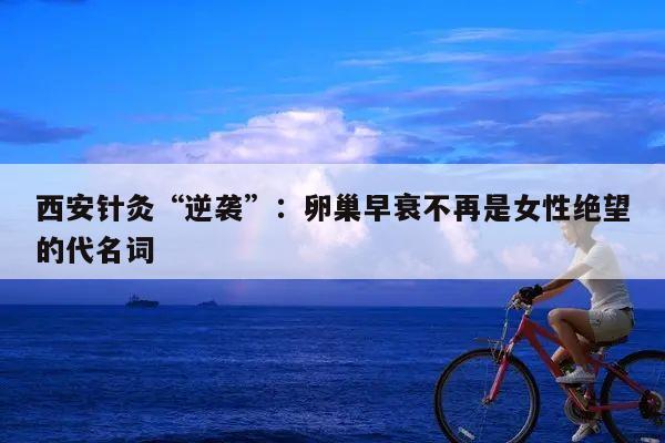 西安针灸“逆袭”：卵巢早衰不再是女性绝望的代名词