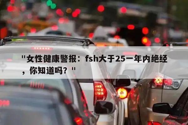 "女性健康警报:fsh大于25一年内绝经,你知道吗?"