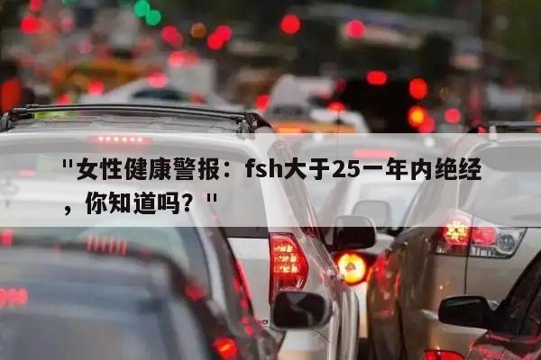 "女性健康警报：fsh大于25一年内绝经，你知道吗？"