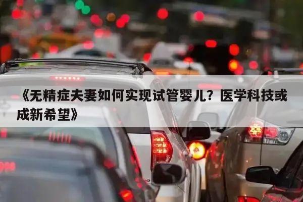 《无精症夫妻如何实现试管婴儿?医学科技或成新希望》