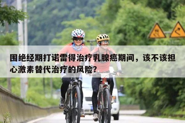 围绝经期打诺雷得治疗乳腺癌期间,该不该担心激素替代治疗的风险?