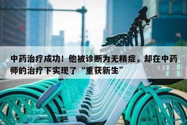中药治疗成功!他被诊断为无精症,却在中药师的治疗下实现了“重获新生”