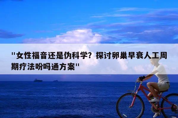 "女性福音还是伪科学?探讨卵巢早衰人工周期疗法吩吗通方案"
