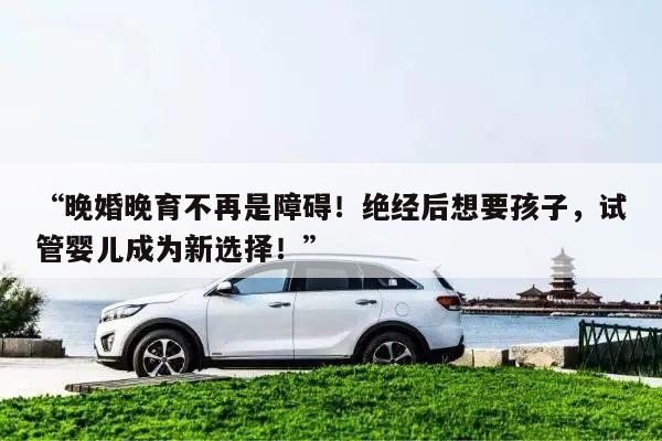 “晚婚晚育不再是障碍!绝经后想要孩子,试管婴儿成为新选择!”