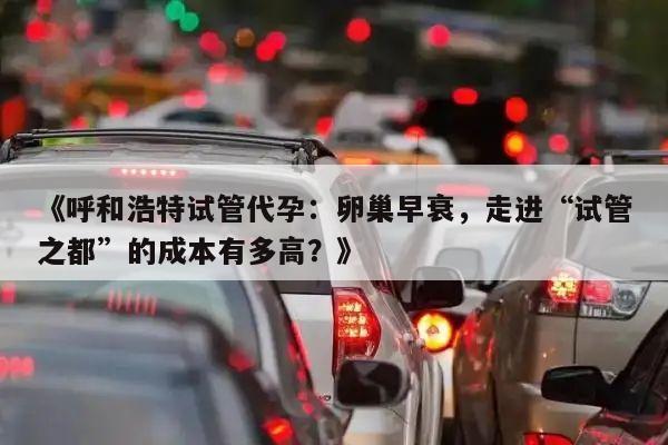 《呼和浩特试管代孕：卵巢早衰，走进“试管之都”的成本有多高？》