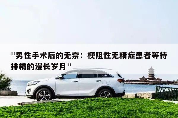 "男性手术后的无奈：梗阻性无精症患者等待排精的漫长岁月"