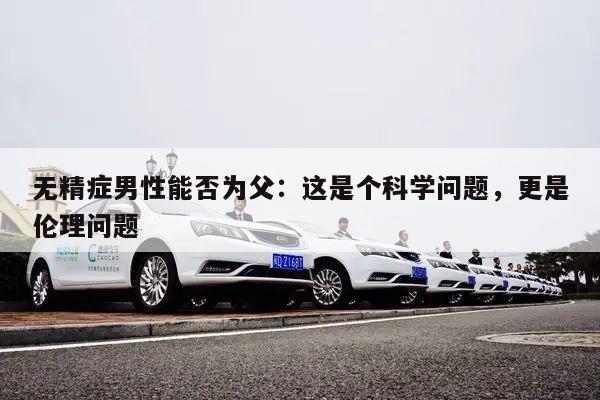 无精症男性能否为父:这是个科学问题,更是伦理问题