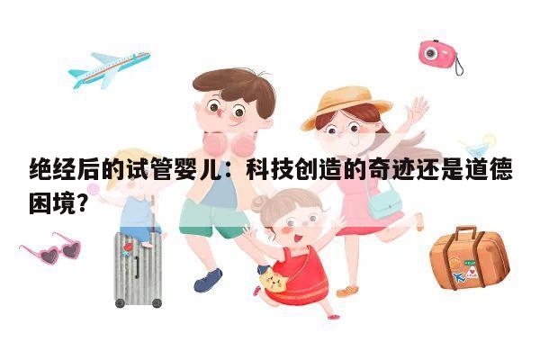 绝经后的试管婴儿:科技创造的奇迹还是道德困境?