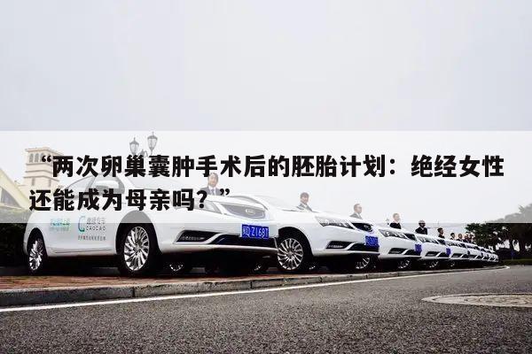 “两次卵巢囊肿手术后的胚胎计划：绝经女性还能成为母亲吗？”