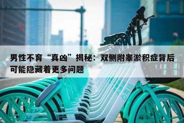 男性不育“真凶”揭秘:双侧附睾淤积症背后可能隐藏着更多问题