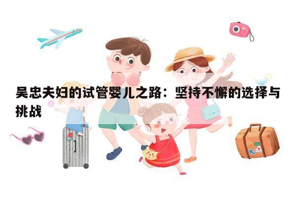 吴忠夫妇的试管婴儿之路:坚持不懈的选择与挑战