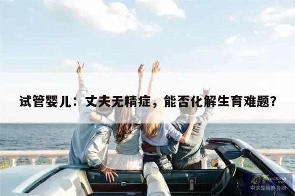 试管婴儿:丈夫无精症,能否化解生育难题?