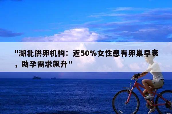 "湖北供卵机构:近50%女性患有卵巢早衰,助孕需求飙升"