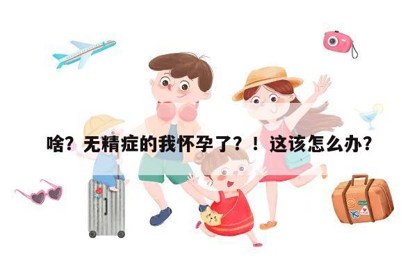 啥?无精症的我怀孕了?!这该怎么办?