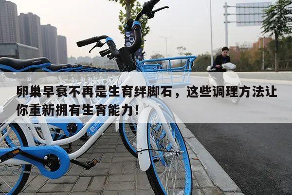 卵巢早衰不再是生育绊脚石,这些调理方法让你重新拥有生育能力!