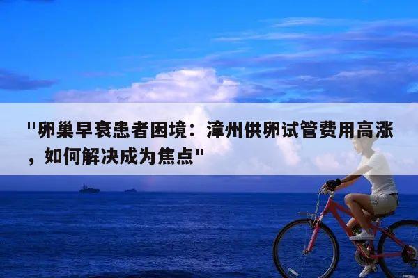 "卵巢早衰患者困境:漳州供卵试管费用高涨,如何解决成为焦点"