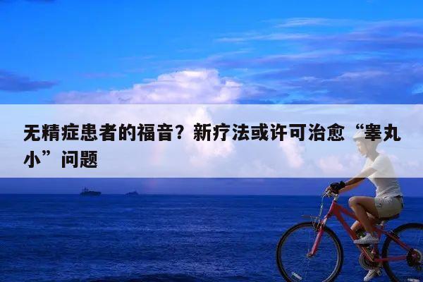 无精症患者的福音?新疗法或许可治愈“睾丸小”问题