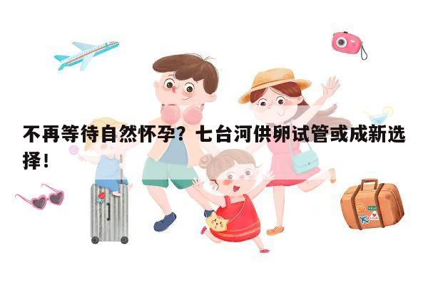 不再等待自然怀孕？七台河供卵试管或成新选择！