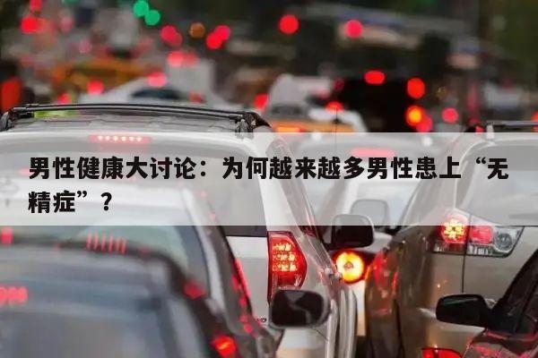 男性健康大讨论:为何越来越多男性患上“无精症”?