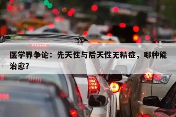 医学界争论:先天性与后天性无精症,哪种能治愈?