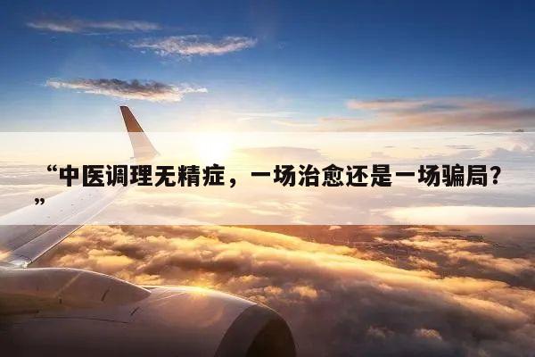 “中医调理无精症,一场治愈还是一场骗局?”