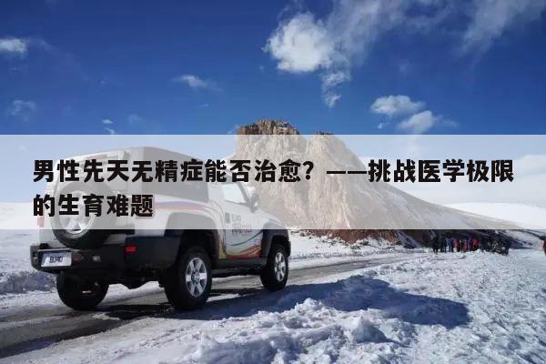 男性先天无精症能否治愈？——挑战医学极限的生育难题