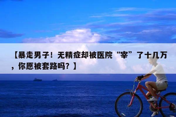 【暴走男子!无精症却被医院“宰”了十几万,你愿被套路吗?】