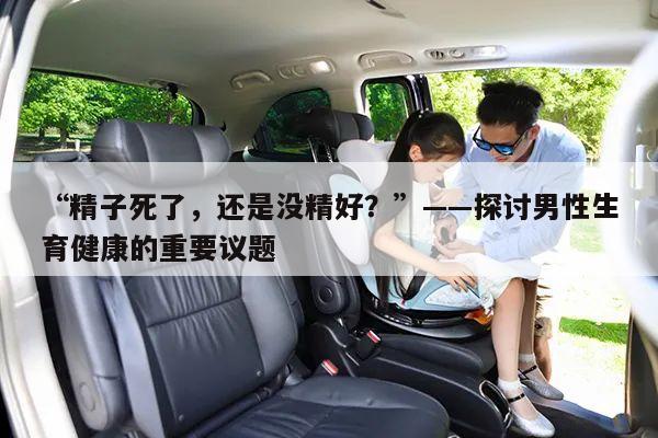 “精子死了,还是没精好?”——探讨男性生育健康的重要议题