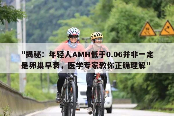 "揭秘：年轻人AMH低于0.06并非一定是卵巢早衰，医学专家教你正确理解"