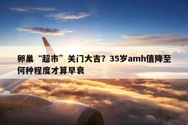 卵巢“超市”关门大吉?35岁amh值降至何种程度才算早衰