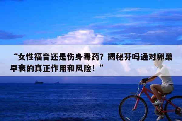 “女性福音还是伤身毒药?揭秘芬吗通对卵巢早衰的真正作用和风险!”
