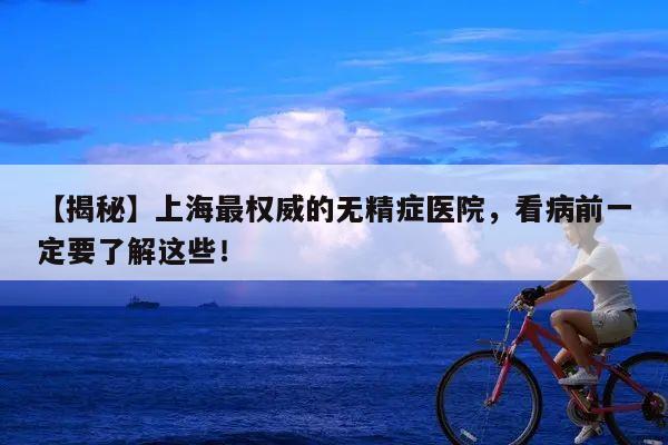 【揭秘】上海最权威的无精症医院,看病前一定要了解这些!