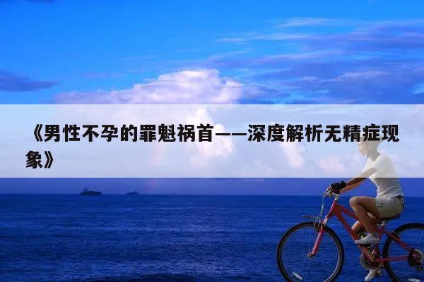 《男性不孕的罪魁祸首——深度解析无精症现象》