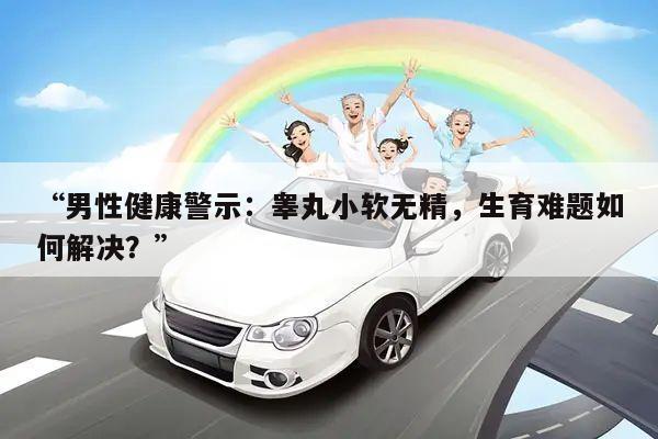 “男性健康警示:睾丸小软无精,生育难题如何解决?”