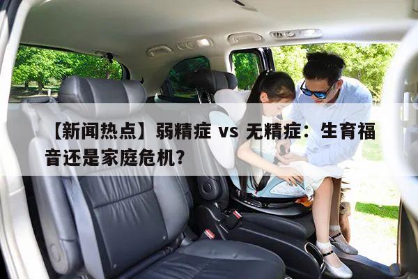 【新闻热点】弱精症 vs 无精症：生育福音还是家庭危机？