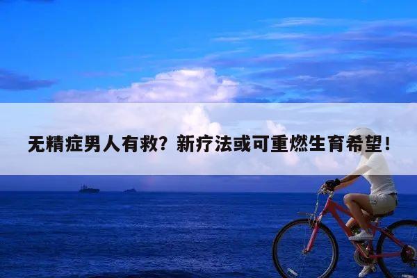 无精症男人有救?新疗法或可重燃生育希望!