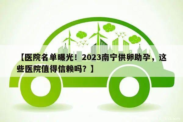【医院名单曝光!2023南宁供卵助孕,这些医院值得信赖吗?】