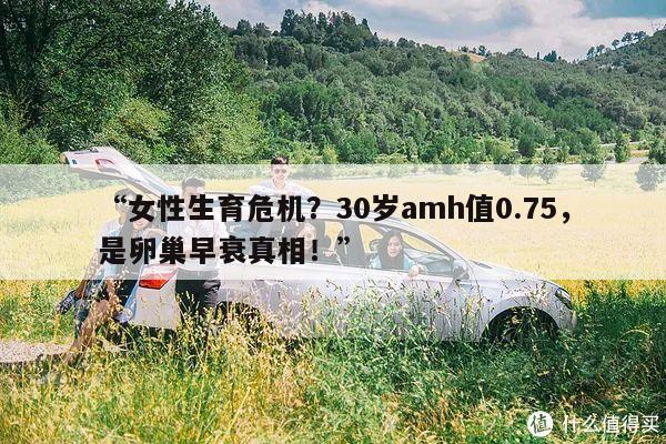 “女性生育危机？30岁amh值0.75，是卵巢早衰真相！”