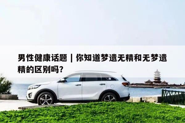 男性健康话题 | 你知道梦遗无精和无梦遗精的区别吗？