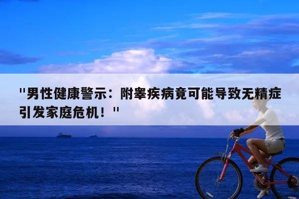 "男性健康警示:附睾疾病竟可能导致无精症引发家庭危机!"